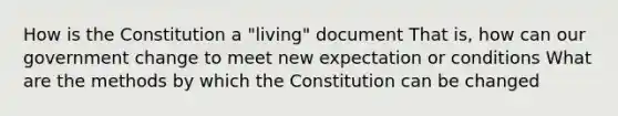 How is the Constitution a "living" document That is, how can our government change to meet new expectation or conditions What are the methods by which the Constitution can be changed