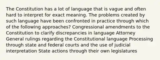 The Constitution has a lot of language that is vague and often hard to interpret for exact meaning. The problems created by such language have been confronted in practice through which of the following approaches? Congressional amendments to the Constitution to clarify discrepancies in language Attorney General rulings regarding the Constitutional language Processing through state and federal courts and the use of judicial interpretation State actions through their own legislatures