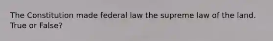 The Constitution made federal law the supreme law of the land. True or False?