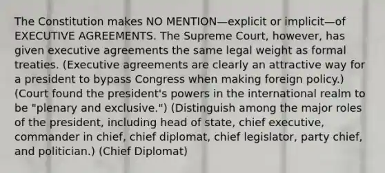 The Constitution makes NO MENTION—explicit or implicit—of EXECUTIVE AGREEMENTS. The Supreme Court, however, has given executive agreements the same legal weight as formal treaties. (Executive agreements are clearly an attractive way for a president to bypass Congress when <a href='https://www.questionai.com/knowledge/kNwtP2HZ0r-making-foreign-policy' class='anchor-knowledge'>making foreign policy</a>.) (Court found the president's powers in the international realm to be "plenary and exclusive.") (Distinguish among the major roles of the president, including head of state, chief executive, commander in chief, chief diplomat, chief legislator, party chief, and politician.) (Chief Diplomat)