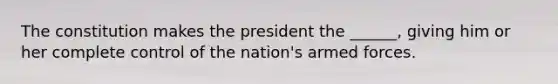 The constitution makes the president the ______, giving him or her complete control of the nation's armed forces.