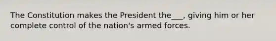 The Constitution makes the President the___, giving him or her complete control of the nation's armed forces.