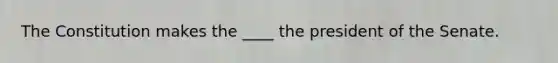 The Constitution makes the ____ the president of the Senate.