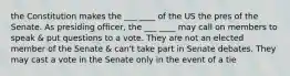 the Constitution makes the ___ ____ of the US the pres of the Senate. As presiding officer, the ___ ____ may call on members to speak & put questions to a vote. They are not an elected member of the Senate & can't take part in Senate debates. They may cast a vote in the Senate only in the event of a tie