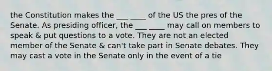 the Constitution makes the ___ ____ of the US the pres of the Senate. As presiding officer, the ___ ____ may call on members to speak & put questions to a vote. They are not an elected member of the Senate & can't take part in Senate debates. They may cast a vote in the Senate only in the event of a tie