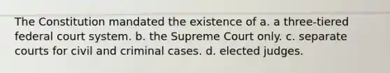 The Constitution mandated the existence of a. a three-tiered federal court system. b. the Supreme Court only. c. separate courts for civil and criminal cases. d. elected judges.