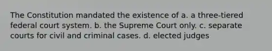 The Constitution mandated the existence of a. a three-tiered federal court system. b. the Supreme Court only. c. separate courts for civil and criminal cases. d. elected judges