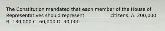 The Constitution mandated that each member of the House of Representatives should represent __________ citizens. A. 200,000 B. 130,000 C. 60,000 D. 30,000