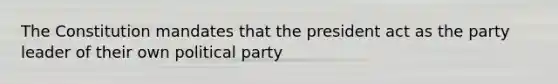 The Constitution mandates that the president act as the party leader of their own political party