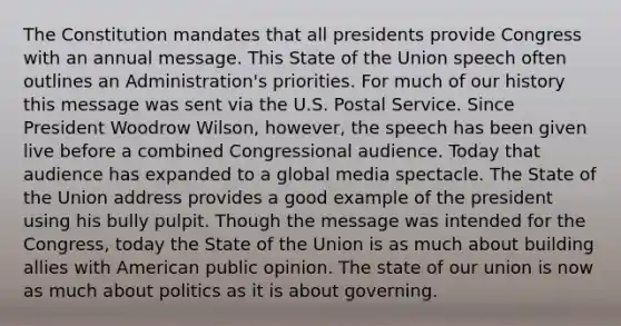 The Constitution mandates that all presidents provide Congress with an annual message. This State of the Union speech often outlines an Administration's priorities. For much of our history this message was sent via the U.S. Postal Service. Since President Woodrow Wilson, however, the speech has been given live before a combined Congressional audience. Today that audience has expanded to a global media spectacle. The State of the Union address provides a good example of the president using his bully pulpit. Though the message was intended for the Congress, today the State of the Union is as much about building allies with American public opinion. The state of our union is now as much about politics as it is about governing.