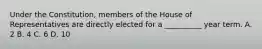 Under the Constitution, members of the House of Representatives are directly elected for a __________ year term. A. 2 B. 4 C. 6 D. 10