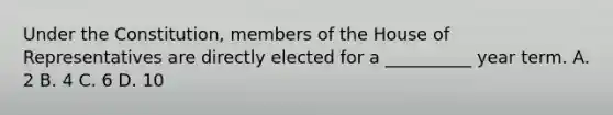 Under the Constitution, members of the House of Representatives are directly elected for a __________ year term. A. 2 B. 4 C. 6 D. 10