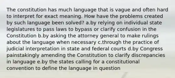 The constitution has much language that is vague and often hard to interpret for exact meaning. How have the problems created by such language been solved? a.by relying on individual state legislatures to pass laws to bypass or clarify confusion in the Constitution b.by asking the attorney general to make rulings about the language when necessary c.through the practice of judicial interpretation in state and federal courts d.by Congress painstakingly amending the Constitution to clarify discrepancies in language e.by the states calling for a constitutional convention to define the language in question