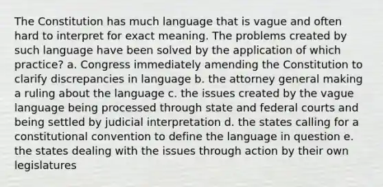 The Constitution has much language that is vague and often hard to interpret for exact meaning. The problems created by such language have been solved by the application of which practice? a. Congress immediately amending the Constitution to clarify discrepancies in language b. the attorney general making a ruling about the language c. the issues created by the vague language being processed through state and federal courts and being settled by judicial interpretation d. the states calling for a constitutional convention to define the language in question e. the states dealing with the issues through action by their own legislatures