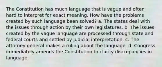 The Constitution has much language that is vague and often hard to interpret for exact meaning. How have the problems created by such language been solved? a. The states deal with the issues through action by their own legislatures. b. The issues created by the vague language are processed through state and federal courts and settled by judicial interpretation. c. The attorney general makes a ruling about the language. d. Congress immediately amends the Constitution to clarify discrepancies in language.