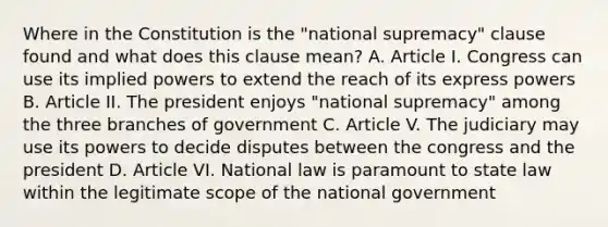 Where in the Constitution is the "national supremacy" clause found and what does this clause mean? A. Article I. Congress can use its implied powers to extend the reach of its express powers B. Article II. The president enjoys "national supremacy" among the three branches of government C. Article V. The judiciary may use its powers to decide disputes between the congress and the president D. Article VI. National law is paramount to state law within the legitimate scope of the national government