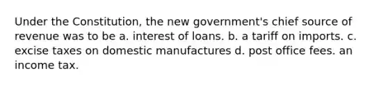 Under the Constitution, the new government's chief source of revenue was to be a. interest of loans. b. a tariff on imports. c. excise taxes on domestic manufactures d. post office fees. an income tax.