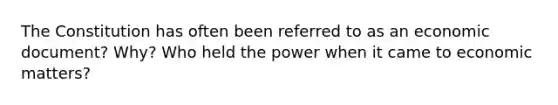 The Constitution has often been referred to as an economic document? Why? Who held the power when it came to economic matters?