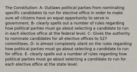 The Constitution: A- Outlaws political parties from nominating specific candidates to run for elective office in order to make sure all citizens have an equal opportunity to serve in government. B- clearly spells out a number of rules regarding how political parties must go about selecting a candidate to run in each elective office at the federal level. C- Gives the authority to nominate candidates for all elective offices to 527 committees. D- is almost completely silent on the rules regarding how political parties must go about selecting a candidate to run for office. E- clearly spells out a number of rules regarding how political parties must go about selecting a candidate to run for each elective office at the state level.