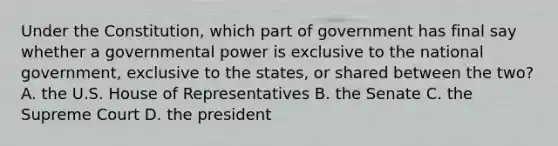 Under the Constitution, which part of government has final say whether a governmental power is exclusive to the national government, exclusive to the states, or shared between the two? A. the U.S. House of Representatives B. the Senate C. the Supreme Court D. the president