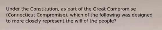 Under the Constitution, as part of the Great Compromise (Connecticut Compromise), which of the following was designed to more closely represent the will of the people?