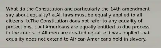 What do the Constitution and particularly the 14th amendment say about equality? a.All laws must be equally applied to all citizens. b.The Constitution does not refer to any equality of protections. c.All Americans are equally entitled to due process in the courts. d.All men are created equal. e.It was implied that equality does not extend to African Americans held in slavery.