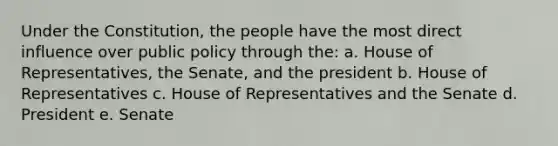 Under the Constitution, the people have the most direct influence over public policy through the: a. House of Representatives, the Senate, and the president b. House of Representatives c. House of Representatives and the Senate d. President e. Senate