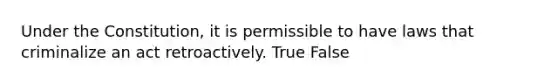 Under the Constitution, it is permissible to have laws that criminalize an act retroactively. True False