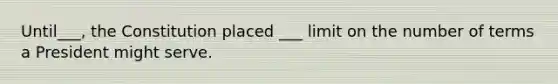 Until___, the Constitution placed ___ limit on the number of terms a President might serve.