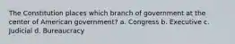 The Constitution places which branch of government at the center of American government? a. Congress b. Executive c. Judicial d. Bureaucracy