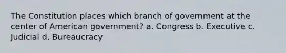 The Constitution places which branch of government at the center of American government? a. Congress b. Executive c. Judicial d. Bureaucracy