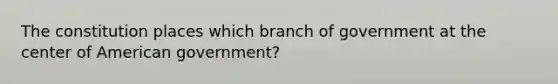 The constitution places which branch of government at the center of American government?