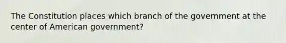 The Constitution places which branch of the government at the center of American government?