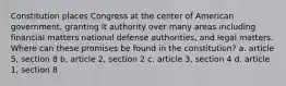 Constitution places Congress at the center of American government, granting it authority over many areas including financial matters national defense authorities, and legal matters. Where can these promises be found in the constitution? a. article 5, section 8 b. article 2, section 2 c. article 3, section 4 d. article 1, section 8