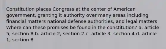 Constitution places Congress at the center of American government, granting it authority over many areas including financial matters national defense authorities, and legal matters. Where can these promises be found in the constitution? a. article 5, section 8 b. article 2, section 2 c. article 3, section 4 d. article 1, section 8