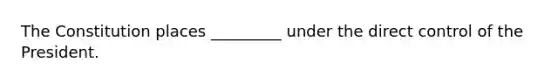 The Constitution places _________ under the direct control of the President.