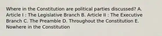 Where in the Constitution are political parties discussed? A. Article I : The Legislative Branch B. Article II : The Executive Branch C. The Preamble D. Throughout the Constitution E. Nowhere in the Constitution