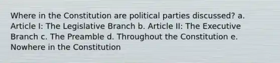 Where in the Constitution are political parties discussed? a. Article I: The Legislative Branch b. Article II: <a href='https://www.questionai.com/knowledge/kBllUhZHhd-the-executive-branch' class='anchor-knowledge'>the executive branch</a> c. The Preamble d. Throughout the Constitution e. Nowhere in the Constitution