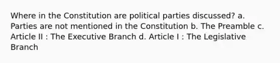 Where in the Constitution are political parties discussed? a. Parties are not mentioned in the Constitution b. The Preamble c. Article II : The Executive Branch d. Article I : The Legislative Branch