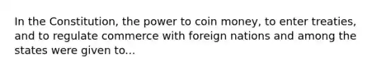 In the Constitution, the power to coin money, to enter treaties, and to regulate commerce with foreign nations and among the states were given to...