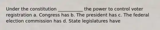 Under the constitution ___________ the power to control voter registration a. Congress has b. The president has c. The federal election commission has d. State legislatures have