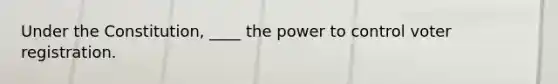 Under the Constitution, ____ the power to control voter registration.