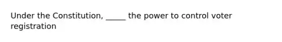 Under the Constitution, _____ the power to control voter registration