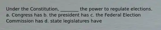 Under the Constitution, ________ the power to regulate elections. a. Congress has b. the president has c. the Federal Election Commission has d. state legislatures have