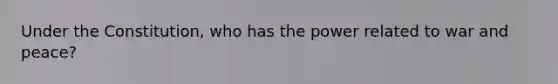 Under the Constitution, who has the power related to war and peace?