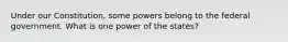 Under our Constitution, some powers belong to the federal government. What is one power of the states?