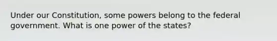 Under our Constitution, some powers belong to the federal government. What is one power of the states?