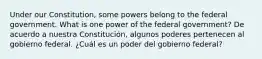 Under our Constitution, some powers belong to the federal government. What is one power of the federal government? De acuerdo a nuestra Constitución, algunos poderes pertenecen al gobierno federal. ¿Cuál es un poder del gobierno federal?