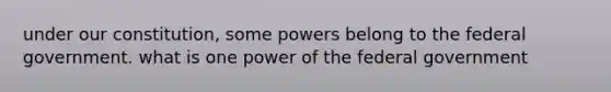 under our constitution, some powers belong to the federal government. what is one power of the federal government