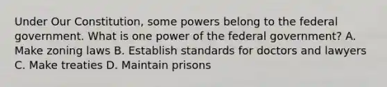 Under Our Constitution, some powers belong to the federal government. What is one power of the federal government? A. Make zoning laws B. Establish standards for doctors and lawyers C. Make treaties D. Maintain prisons